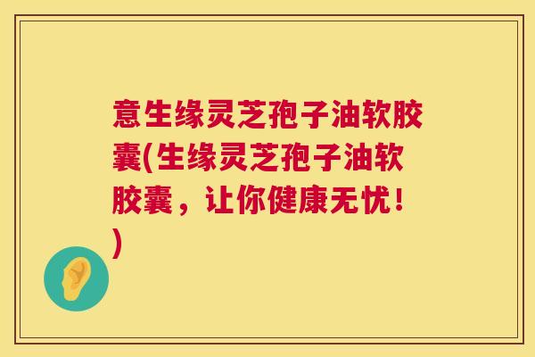 意生缘灵芝孢子油软胶囊(生缘灵芝孢子油软胶囊,让你健康无忧!) 意生缘灵芝孢子油软胶囊(生缘灵芝孢子油软胶囊,让你健康无忧!)