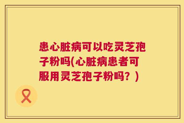患可以吃灵芝孢子粉吗(患者可服用灵芝孢子粉吗?) 患可以吃灵芝孢子粉吗(患者可服用灵芝孢子粉吗?)