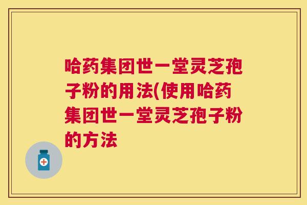 哈药集团世一堂灵芝孢子粉的用法(使用哈药集团世一堂灵芝孢子粉的方法 哈药集团世一堂灵芝孢子粉的用法(使用哈药集团世一堂灵芝孢子粉的方法