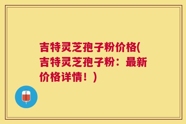 吉特灵芝孢子粉价格(吉特灵芝孢子粉:新价格详情!) 吉特灵芝孢子粉价格(吉特灵芝孢子粉:新价格详情!)