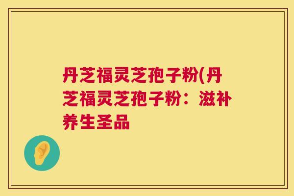 丹芝福灵芝孢子粉(丹芝福灵芝孢子粉:滋补养生圣品 丹芝福灵芝孢子粉(丹芝福灵芝孢子粉:滋补养生圣品