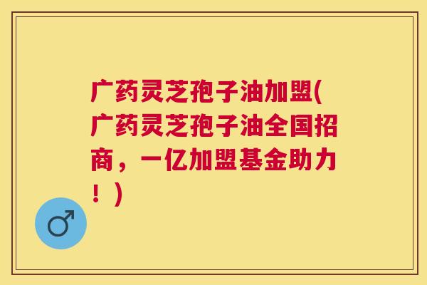 广药灵芝孢子油加盟(广药灵芝孢子油全国招商,一亿加盟基金助力!) 广药灵芝孢子油加盟(广药灵芝孢子油全国招商,一亿加盟基金助力!)