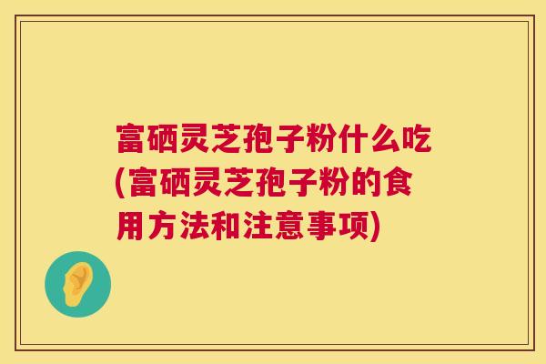 富硒灵芝孢子粉什么吃(富硒灵芝孢子粉的食用方法和注意事项) 富硒灵芝孢子粉什么吃(富硒灵芝孢子粉的食用方法和注意事项)