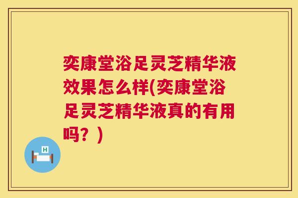 奕康堂浴足灵芝精华液效果怎么样(奕康堂浴足灵芝精华液真的有用吗？)