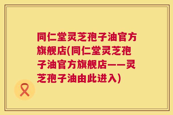 同仁堂灵芝孢子油官方旗舰店(同仁堂灵芝孢子油官方旗舰店——灵芝孢子油由此进入) 同仁堂灵芝孢子油官方旗舰店(同仁堂灵芝孢子油官方旗舰店——灵芝孢子油由此进入)