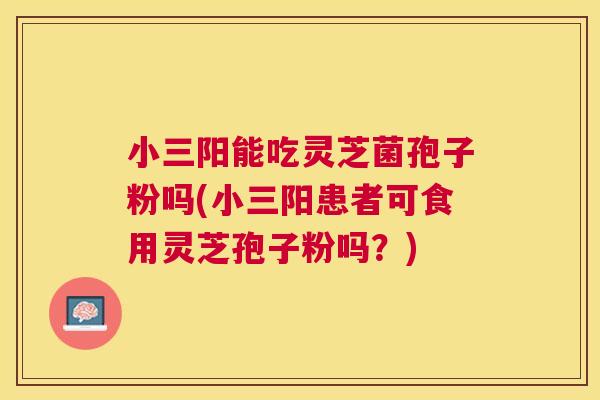 小三阳能吃灵芝菌孢子粉吗(小三阳患者可食用灵芝孢子粉吗?) 小三阳能吃灵芝菌孢子粉吗(小三阳患者可食用灵芝孢子粉吗?)