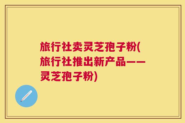 旅行社卖灵芝孢子粉(旅行社推出新产品——灵芝孢子粉) 旅行社卖灵芝孢子粉(旅行社推出新产品——灵芝孢子粉)