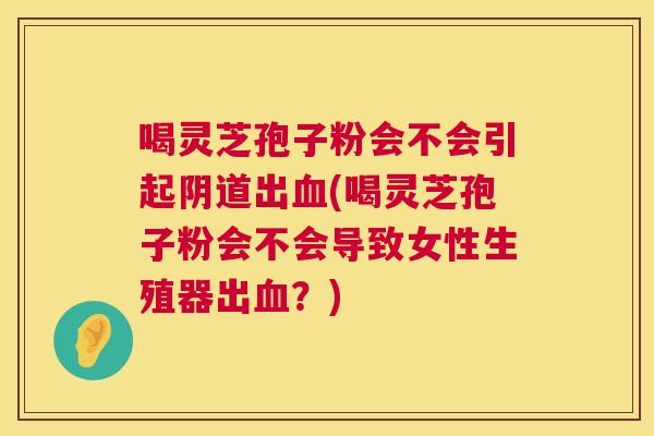 喝灵芝孢子粉会不会引起出(喝灵芝孢子粉会不会导致女性生殖器出？)