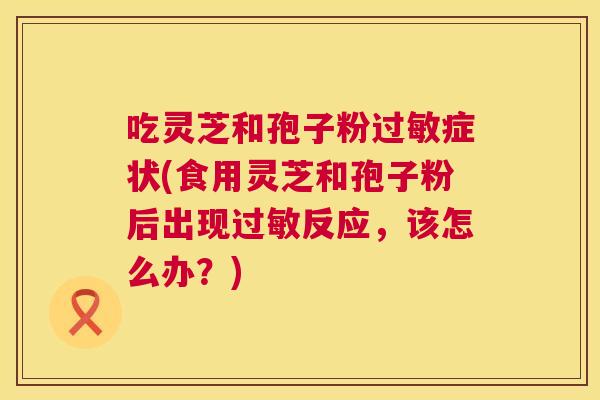 吃灵芝和孢子粉症状(食用灵芝和孢子粉后出现反应,该怎么办?) 吃灵芝和孢子粉症状(食用灵芝和孢子粉后出现反应,该怎么办?)