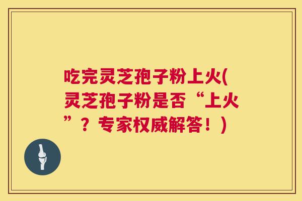 吃完灵芝孢子粉上火(灵芝孢子粉是否“上火”?专家权威解答!) 吃完灵芝孢子粉上火(灵芝孢子粉是否“上火”?专家权威解答!)