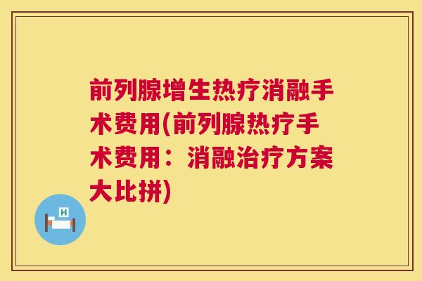 前列腺增生热疗消融手术费用(前列腺热疗手术费用：消融方案大比拼)