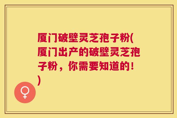 厦门破壁灵芝孢子粉(厦门出产的破壁灵芝孢子粉,你需要知道的!) 厦门破壁灵芝孢子粉(厦门出产的破壁灵芝孢子粉,你需要知道的!)