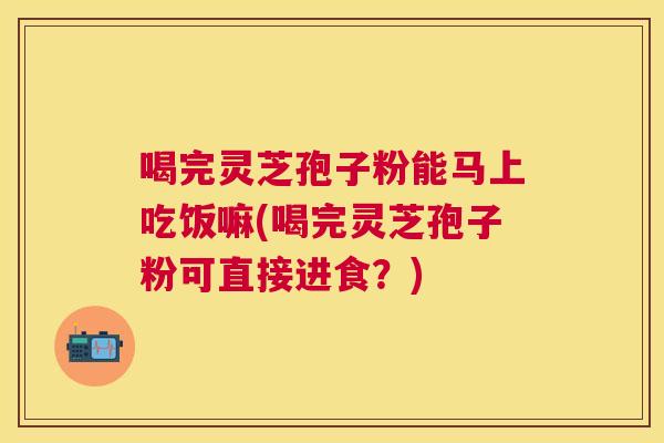 喝完灵芝孢子粉能马上吃饭嘛(喝完灵芝孢子粉可直接进食?) 喝完灵芝孢子粉能马上吃饭嘛(喝完灵芝孢子粉可直接进食?)