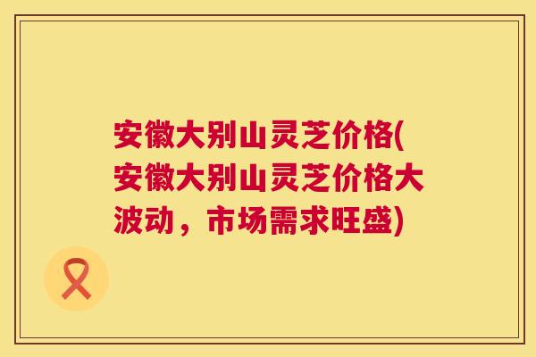 安徽大别山灵芝价格(安徽大别山灵芝价格大波动,市场需求旺盛) 安徽大别山灵芝价格(安徽大别山灵芝价格大波动,市场需求旺盛)