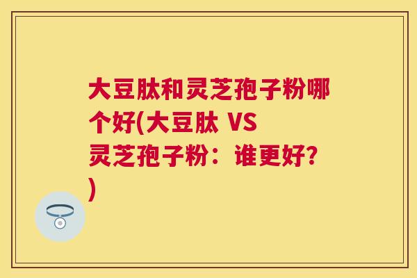 大豆肽和灵芝孢子粉哪个好(大豆肽 VS 灵芝孢子粉:谁更好?) 大豆肽和灵芝孢子粉哪个好(大豆肽 VS 灵芝孢子粉:谁更好?)