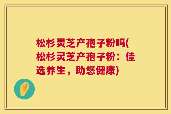 松杉灵芝产孢子粉吗(松杉灵芝产孢子粉：佳选养生，助您健康)