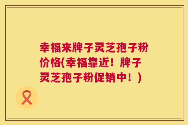 幸福来牌子灵芝孢子粉价格(幸福靠近!牌子灵芝孢子粉促销中!) 幸福来牌子灵芝孢子粉价格(幸福靠近!牌子灵芝孢子粉促销中!)