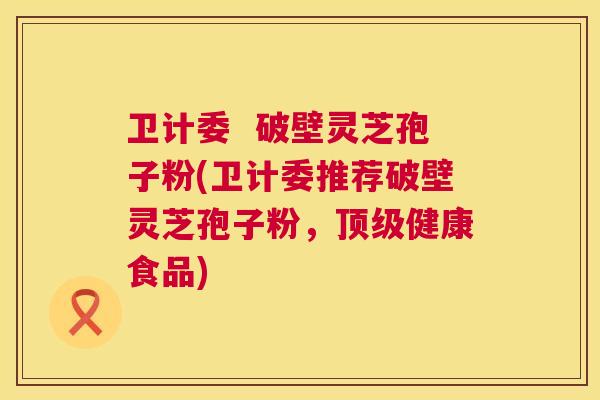 卫计委 破壁灵芝孢子粉(卫计委推荐破壁灵芝孢子粉,健康食品) 卫计委 破壁灵芝孢子粉(卫计委推荐破壁灵芝孢子粉,健康食品)