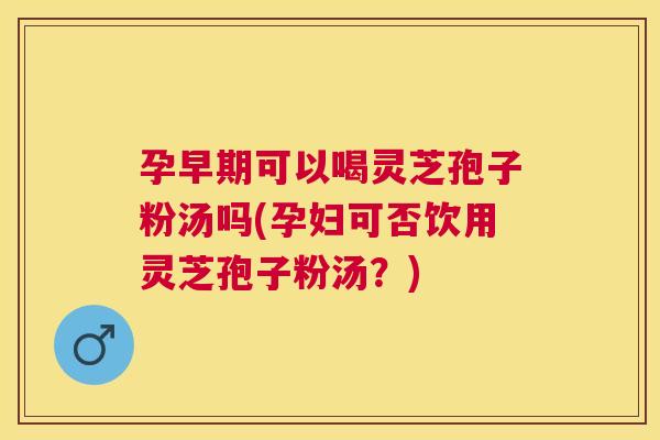 孕早期可以喝灵芝孢子粉汤吗(孕妇可否饮用灵芝孢子粉汤？)