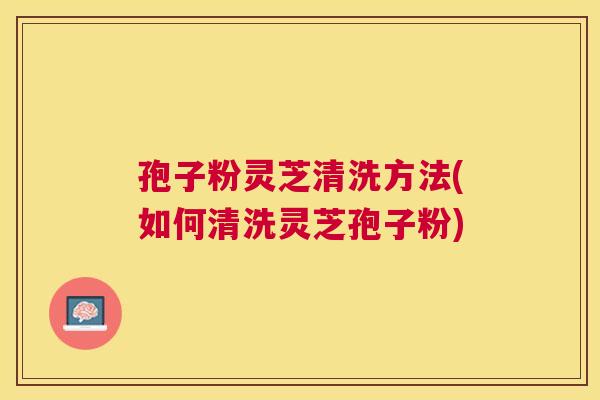 孢子粉灵芝清洗方法(如何清洗灵芝孢子粉)
