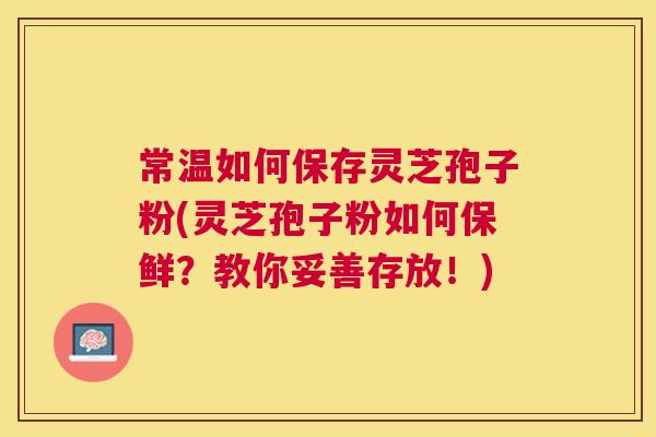 常温如何保存灵芝孢子粉(灵芝孢子粉如何保鲜？教你妥善存放！)