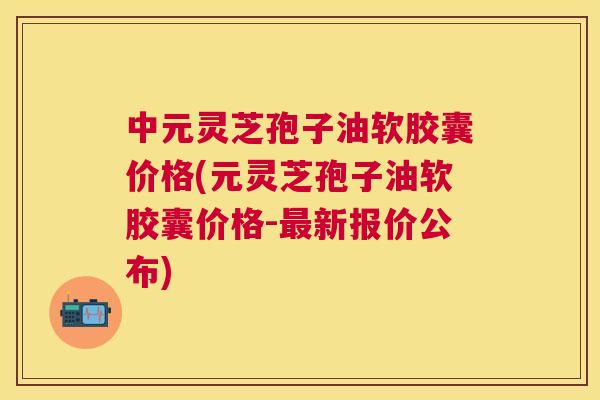 中元灵芝孢子油软胶囊价格(元灵芝孢子油软胶囊价格-新报价公布) 中元灵芝孢子油软胶囊价格(元灵芝孢子油软胶囊价格-新报价公布)