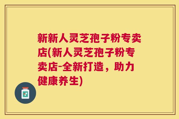 新新人灵芝孢子粉专卖店(新人灵芝孢子粉专卖店-全新打造,助力健康养生) 新新人灵芝孢子粉专卖店(新人灵芝孢子粉专卖店-全新打造,助力健康养生)