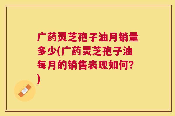 广药灵芝孢子油月销量多少(广药灵芝孢子油每月的销售表现如何?) 广药灵芝孢子油月销量多少(广药灵芝孢子油每月的销售表现如何?)