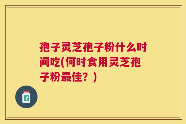 孢子灵芝孢子粉什么时间吃(何时食用灵芝孢子粉佳?) 孢子灵芝孢子粉什么时间吃(何时食用灵芝孢子粉佳?)