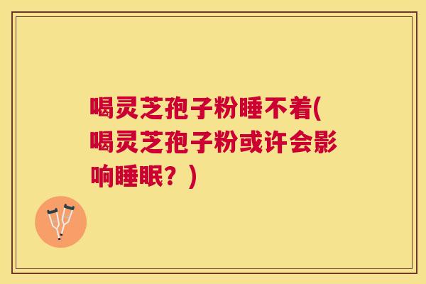 喝灵芝孢子粉睡不着(喝灵芝孢子粉或许会影响?) 喝灵芝孢子粉睡不着(喝灵芝孢子粉或许会影响?)