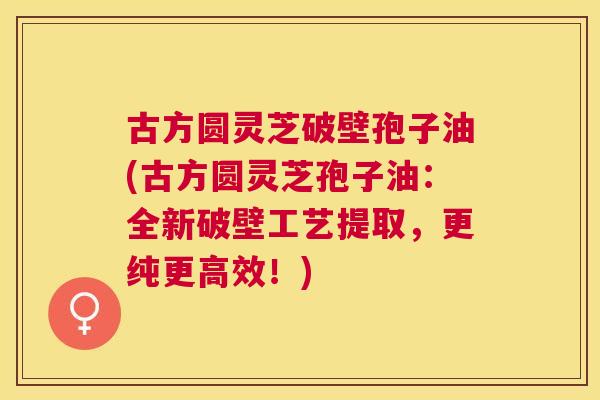 古方圆灵芝破壁孢子油(古方圆灵芝孢子油:全新破壁工艺提取,更纯更高效!) 古方圆灵芝破壁孢子油(古方圆灵芝孢子油:全新破壁工艺提取,更纯更高效!)