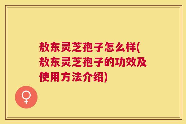 敖东灵芝孢子怎么样(敖东灵芝孢子的功效及使用方法介绍) 敖东灵芝孢子怎么样(敖东灵芝孢子的功效及使用方法介绍)