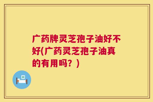 广药牌灵芝孢子油好不好(广药灵芝孢子油真的有用吗?) 广药牌灵芝孢子油好不好(广药灵芝孢子油真的有用吗?)