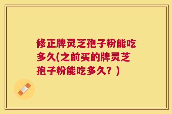 修正牌灵芝孢子粉能吃多久(之前买的牌灵芝孢子粉能吃多久？)