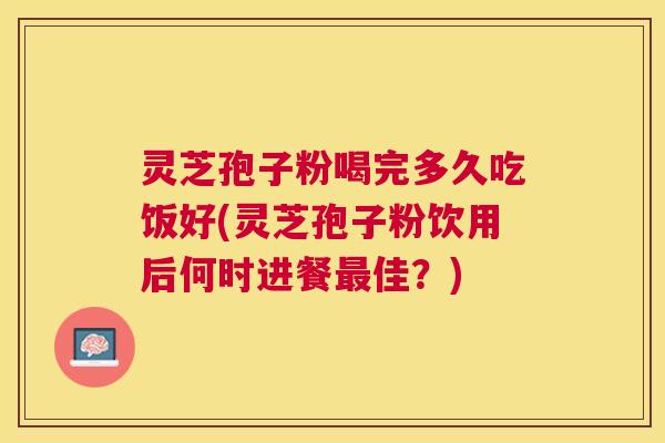 灵芝孢子粉喝完多久吃饭好(灵芝孢子粉饮用后何时进餐佳?) 灵芝孢子粉喝完多久吃饭好(灵芝孢子粉饮用后何时进餐佳?)