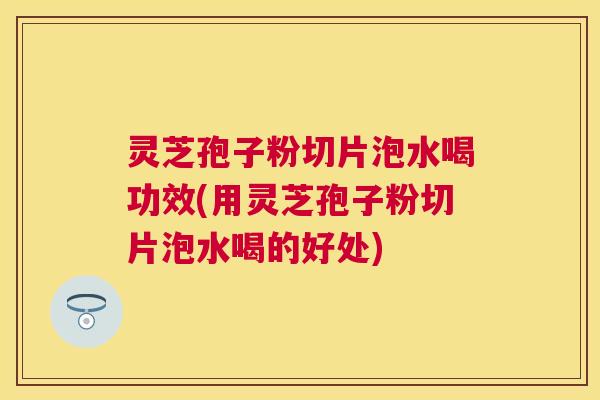 灵芝孢子粉切片泡水喝功效(用灵芝孢子粉切片泡水喝的好处) 灵芝孢子粉切片泡水喝功效(用灵芝孢子粉切片泡水喝的好处)