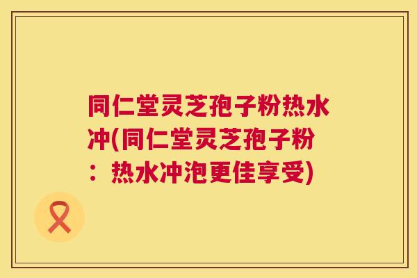 同仁堂灵芝孢子粉热水冲(同仁堂灵芝孢子粉:热水冲泡更佳享受) 同仁堂灵芝孢子粉热水冲(同仁堂灵芝孢子粉:热水冲泡更佳享受)