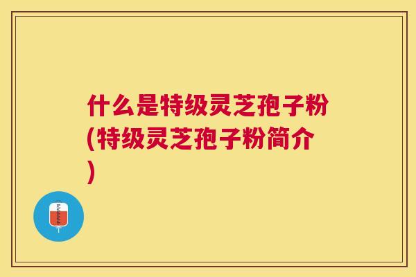 什么是特级灵芝孢子粉(特级灵芝孢子粉简介)