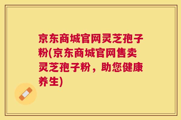 京东商城官网灵芝孢子粉(京东商城官网售卖灵芝孢子粉,助您健康养生) 京东商城官网灵芝孢子粉(京东商城官网售卖灵芝孢子粉,助您健康养生)