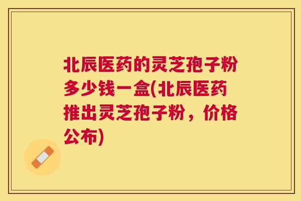 北辰医药的灵芝孢子粉多少钱一盒(北辰医药推出灵芝孢子粉,价格公布) 北辰医药的灵芝孢子粉多少钱一盒(北辰医药推出灵芝孢子粉,价格公布)