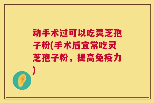 动手术过可以吃灵芝孢子粉(手术后宜常吃灵芝孢子粉，提高免疫力)
