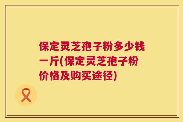 保定灵芝孢子粉多少钱一斤(保定灵芝孢子粉价格及购买途径) 保定灵芝孢子粉多少钱一斤(保定灵芝孢子粉价格及购买途径)