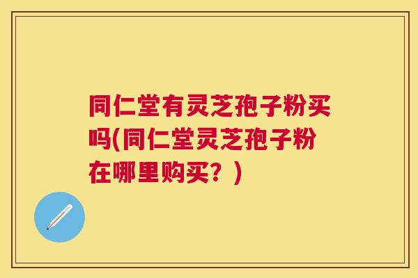 同仁堂有灵芝孢子粉买吗(同仁堂灵芝孢子粉在哪里购买?) 同仁堂有灵芝孢子粉买吗(同仁堂灵芝孢子粉在哪里购买?)