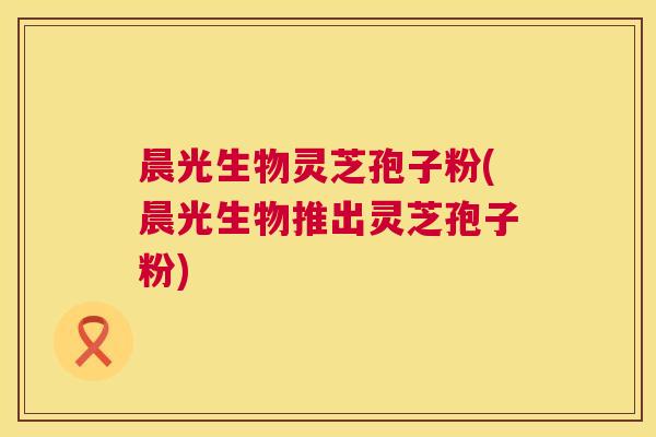 晨光生物灵芝孢子粉(晨光生物推出灵芝孢子粉) 晨光生物灵芝孢子粉(晨光生物推出灵芝孢子粉)