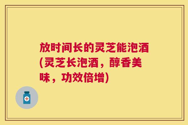 放时间长的灵芝能泡酒(灵芝长泡酒,醇香美味,功效倍增) 放时间长的灵芝能泡酒(灵芝长泡酒,醇香美味,功效倍增)