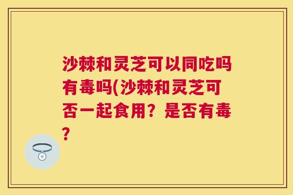 沙棘和灵芝可以同吃吗有毒吗(沙棘和灵芝可否一起食用?是否有毒? 沙棘和灵芝可以同吃吗有毒吗(沙棘和灵芝可否一起食用?是否有毒?