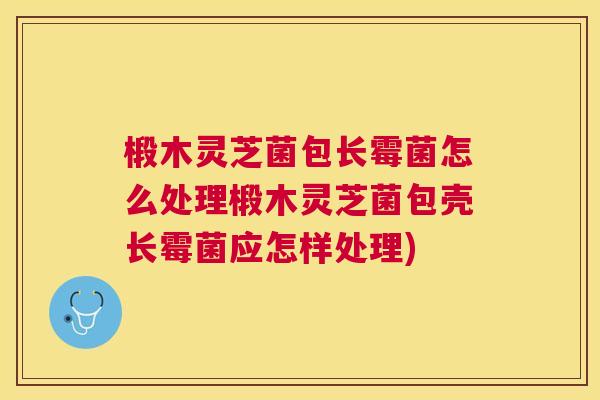 椴木灵芝菌包长霉菌怎么处理椴木灵芝菌包壳长霉菌应怎样处理) 椴木灵芝菌包长霉菌怎么处理椴木灵芝菌包壳长霉菌应怎样处理)