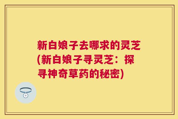 新白娘子去哪求的灵芝(新白娘子寻灵芝:探寻神奇草药的秘密) 新白娘子去哪求的灵芝(新白娘子寻灵芝:探寻神奇草药的秘密)