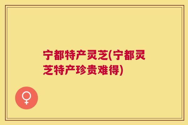 宁都特产灵芝(宁都灵芝特产珍贵难得)