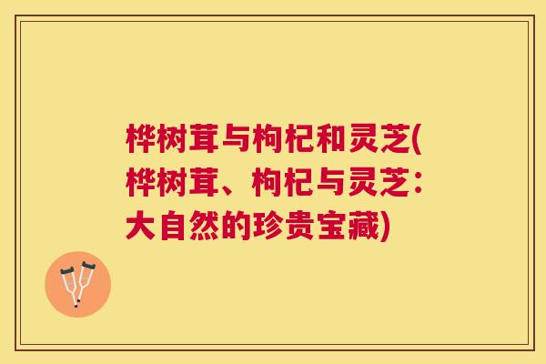 桦树茸与枸杞和灵芝(桦树茸、枸杞与灵芝:大自然的珍贵宝藏) 桦树茸与枸杞和灵芝(桦树茸、枸杞与灵芝:大自然的珍贵宝藏)